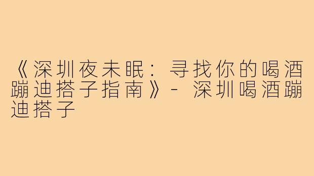 《深圳夜未眠：寻找你的喝酒蹦迪搭子指南》-深圳喝酒蹦迪搭子