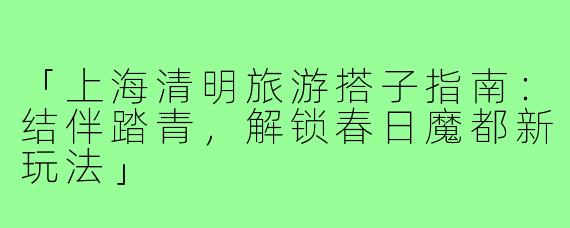 「上海清明旅游搭子指南：结伴踏青，解锁春日魔都新玩法」