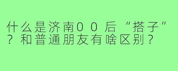 什么是济南00后“搭子”？和普通朋友有啥区别？