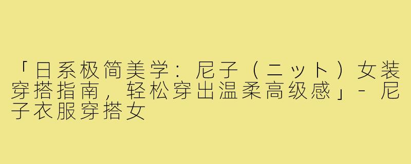 「日系极简美学：尼子（ニット）女装穿搭指南，轻松穿出温柔高级感」-尼子衣服穿搭女