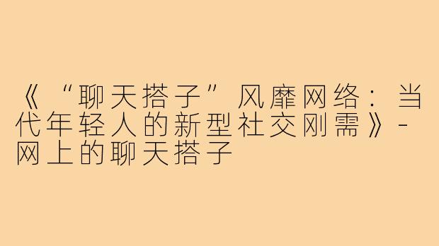 《“聊天搭子”风靡网络：当代年轻人的新型社交刚需》-网上的聊天搭子