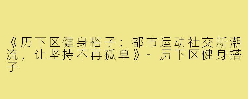 《历下区健身搭子：都市运动社交新潮流，让坚持不再孤单》-历下区健身搭子