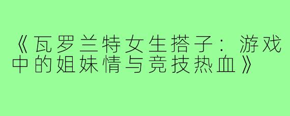 《瓦罗兰特女生搭子：游戏中的姐妹情与竞技热血》