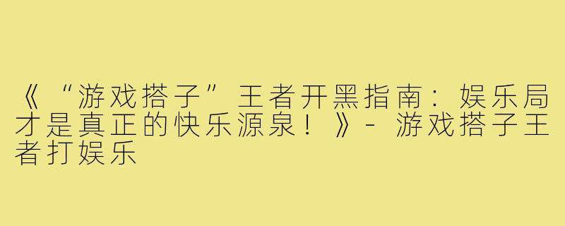 《“游戏搭子”王者开黑指南：娱乐局才是真正的快乐源泉！》-游戏搭子王者打娱乐
