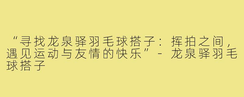 “寻找龙泉驿羽毛球搭子：挥拍之间，遇见运动与友情的快乐”-龙泉驿羽毛球搭子