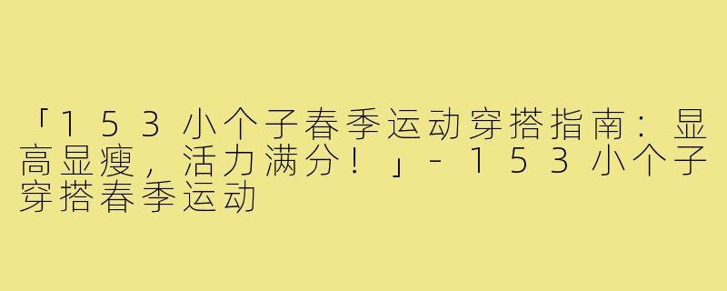 「153小个子春季运动穿搭指南：显高显瘦，活力满分！」-153小个子穿搭春季运动