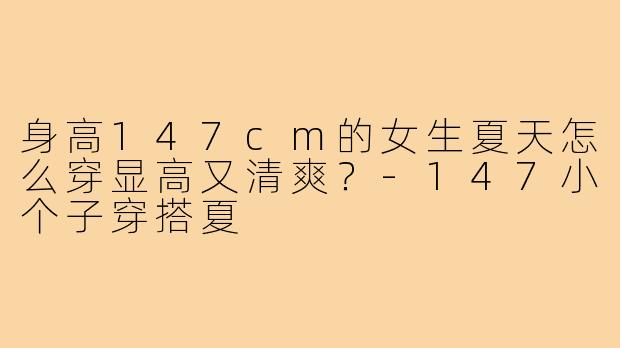 身高147cm的女生夏天怎么穿显高又清爽?-147小个子穿搭夏