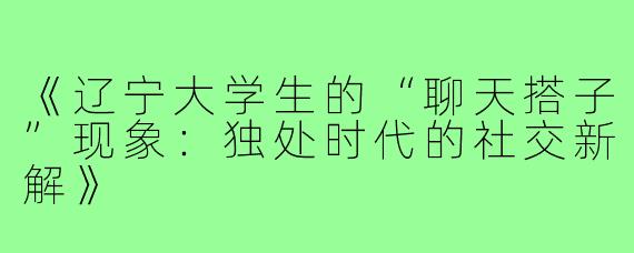 《辽宁大学生的“聊天搭子”现象:独处时代的社交新解》
