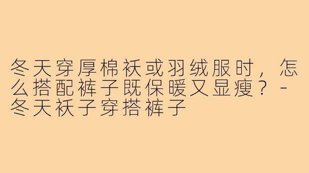 冬天穿厚棉袄或羽绒服时,怎么搭配裤子既保暖又显瘦?-冬天袄子穿搭裤子