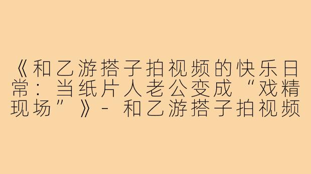 《和乙游搭子拍视频的快乐日常:当纸片人老公变成“戏精现场”》-和乙游搭子拍视频