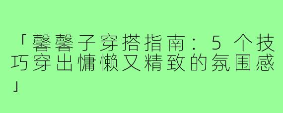 「馨馨子穿搭指南：5个技巧穿出慵懒又精致的氛围感」
