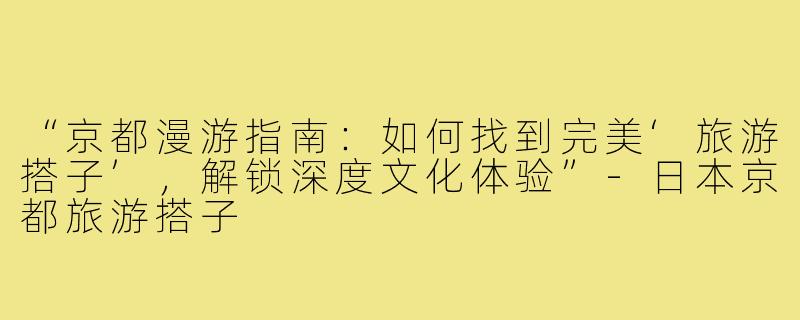 “京都漫游指南：如何找到完美‘旅游搭子’，解锁深度文化体验”-日本京都旅游搭子
