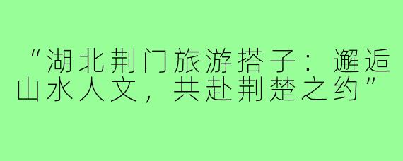 “湖北荆门旅游搭子:邂逅山水人文,共赴荆楚之约”