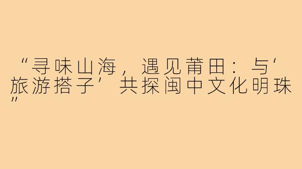 “寻味山海，遇见莆田：与‘旅游搭子’共探闽中文化明珠”