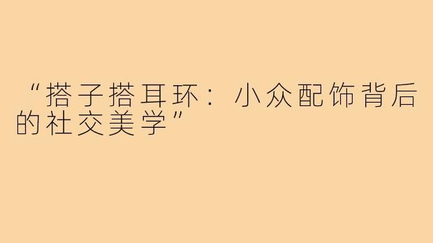 “搭子搭耳环：小众配饰背后的社交美学”
