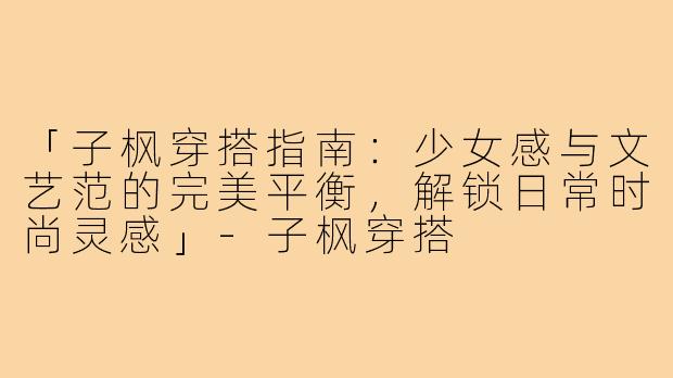 「子枫穿搭指南：少女感与文艺范的完美平衡，解锁日常时尚灵感」-子枫穿搭