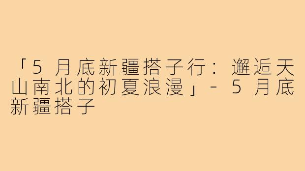 「5月底新疆搭子行：邂逅天山南北的初夏浪漫」-5月底新疆搭子