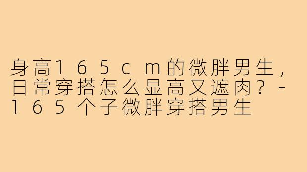 身高165cm的微胖男生,日常穿搭怎么显高又遮肉?-165个子微胖穿搭男生