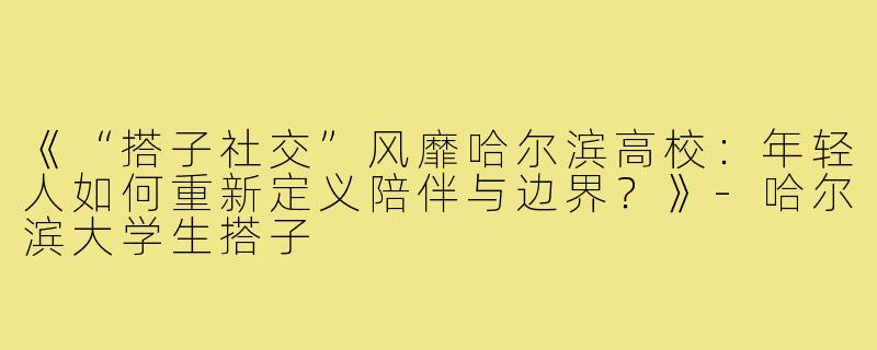 《“搭子社交”风靡哈尔滨高校：年轻人如何重新定义陪伴与边界？》-哈尔滨大学生搭子