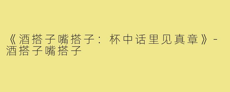 《酒搭子嘴搭子：杯中话里见真章》