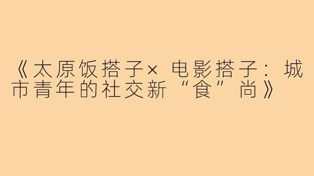 《太原饭搭子×电影搭子：城市青年的社交新“食”尚》