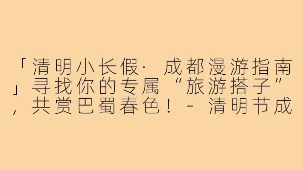 「清明小长假·成都漫游指南」寻找你的专属“旅游搭子”，共赏巴蜀春色！-清明节成都旅游搭子