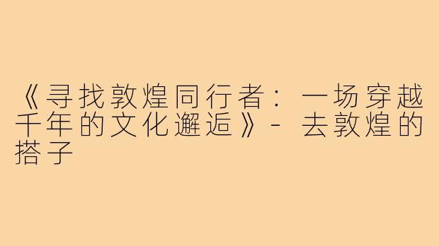 《寻找敦煌同行者:一场穿越千年的文化邂逅》-去敦煌的搭子