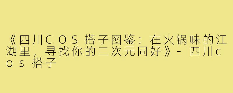 《四川COS搭子图鉴：在火锅味的江湖里，寻找你的二次元同好》-四川cos搭子