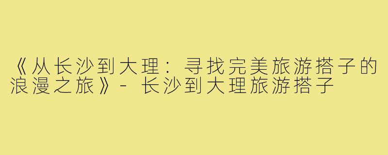 《从长沙到大理：寻找完美旅游搭子的浪漫之旅》-长沙到大理旅游搭子