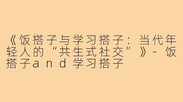 《饭搭子与学习搭子：当代年轻人的“共生式社交”》-饭搭子and学习搭子