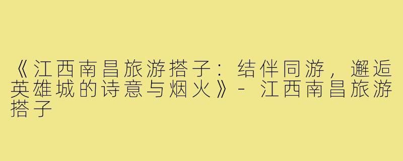 《江西南昌旅游搭子：结伴同游，邂逅英雄城的诗意与烟火》-江西南昌旅游搭子
