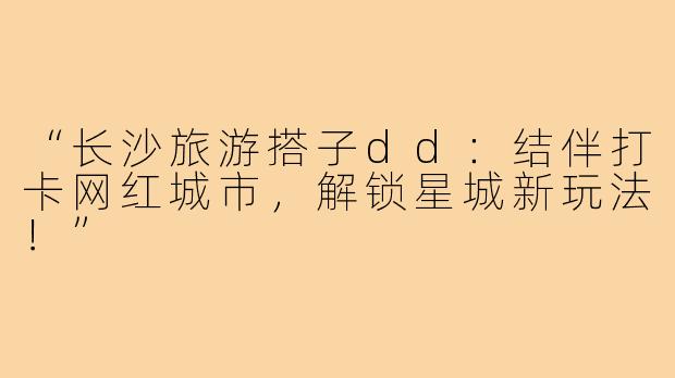 “长沙旅游搭子dd:结伴打卡网红城市,解锁星城新玩法!”