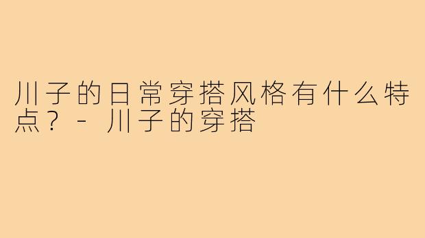 川子的日常穿搭风格有什么特点？-川子的穿搭