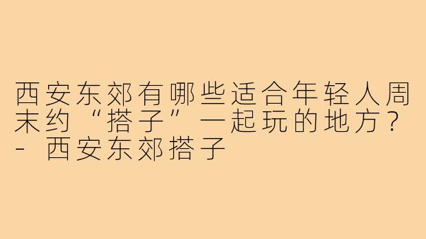 西安东郊有哪些适合年轻人周末约“搭子”一起玩的地方？-西安东郊搭子