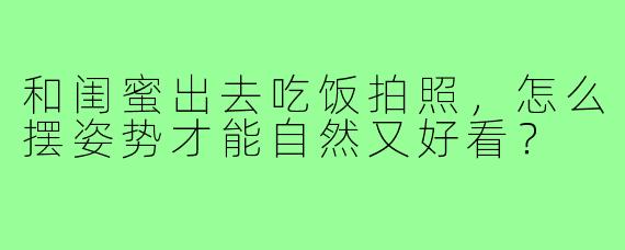 和闺蜜出去吃饭拍照,怎么摆姿势才能自然又好看?