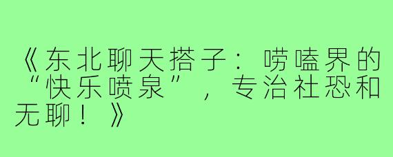 《东北聊天搭子：唠嗑界的“快乐喷泉”，专治社恐和无聊！》