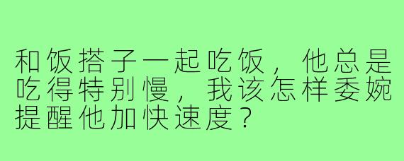 和饭搭子一起吃饭,他总是吃得特别慢,我该怎样委婉提醒他加快速度?