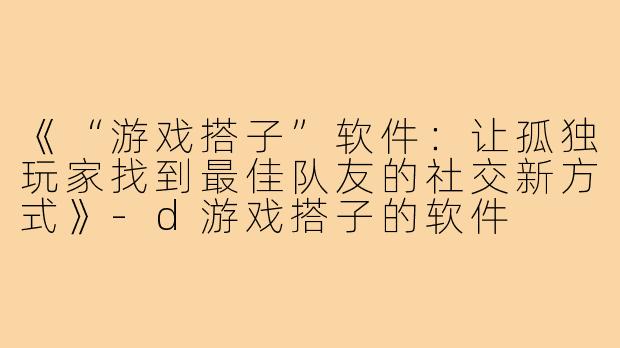 《“游戏搭子”软件：让孤独玩家找到最佳队友的社交新方式》-d游戏搭子的软件