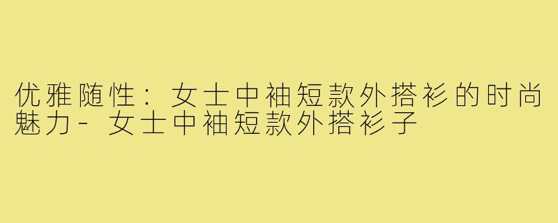 优雅随性:女士中袖短款外搭衫的时尚魅力-女士中袖短款外搭衫子
