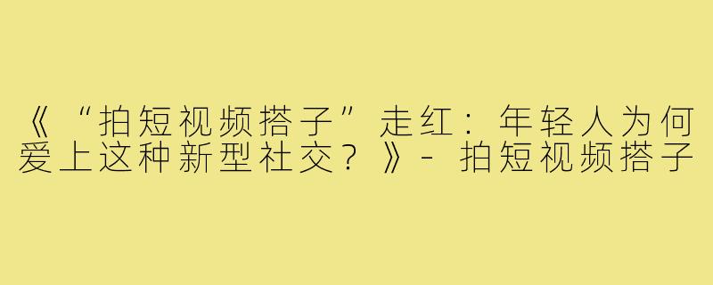 《“拍短视频搭子”走红：年轻人为何爱上这种新型社交？》-拍短视频搭子