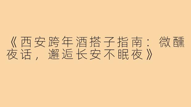 《西安跨年酒搭子指南：微醺夜话，邂逅长安不眠夜》