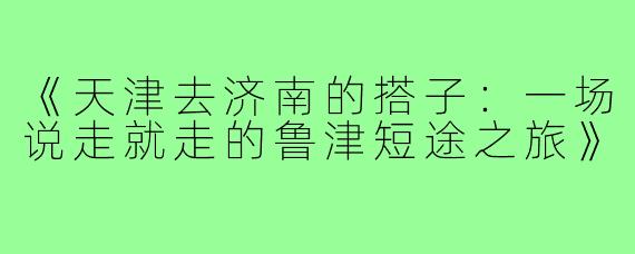 《天津去济南的搭子：一场说走就走的鲁津短途之旅》