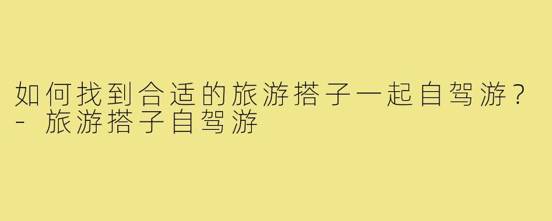 如何找到合适的旅游搭子一起自驾游？-旅游搭子自驾游