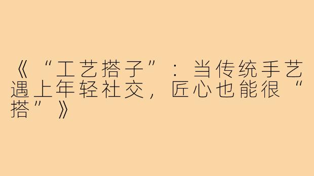 《“工艺搭子”:当传统手艺遇上年轻社交,匠心也能很“搭”》