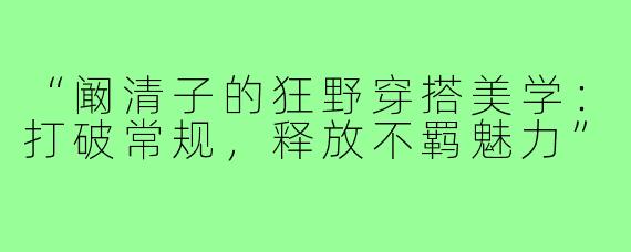 “阚清子的狂野穿搭美学：打破常规，释放不羁魅力”