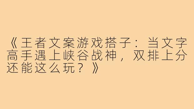 《王者文案游戏搭子：当文字高手遇上峡谷战神，双排上分还能这么玩？》