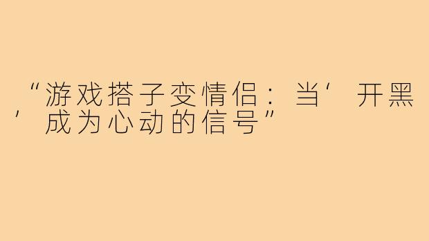 “游戏搭子变情侣：当‘开黑’成为心动的信号”