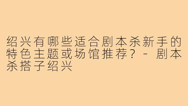 绍兴有哪些适合剧本杀新手的特色主题或场馆推荐？-剧本杀搭子绍兴