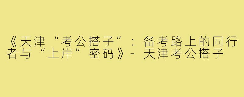《天津“考公搭子”：备考路上的同行者与“上岸”密码》-天津考公搭子