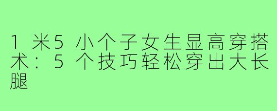 1米5小个子女生显高穿搭术：5个技巧轻松穿出大长腿